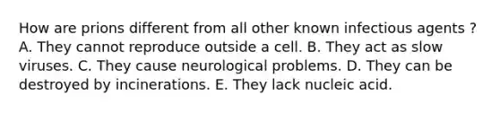 How are prions different from all other known infectious agents ? A. They cannot reproduce outside a cell. B. They act as slow viruses. C. They cause neurological problems. D. They can be destroyed by incinerations. E. They lack nucleic acid.