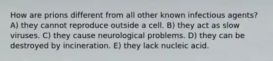 How are prions different from all other known infectious agents? A) they cannot reproduce outside a cell. B) they act as slow viruses. C) they cause neurological problems. D) they can be destroyed by incineration. E) they lack nucleic acid.