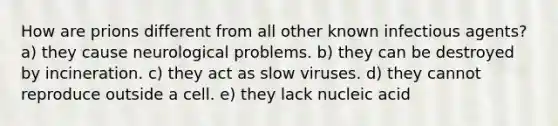 How are prions different from all other known infectious agents? a) they cause neurological problems. b) they can be destroyed by incineration. c) they act as slow viruses. d) they cannot reproduce outside a cell. e) they lack nucleic acid