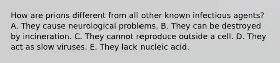 How are prions different from all other known infectious agents? A. They cause neurological problems. B. They can be destroyed by incineration. C. They cannot reproduce outside a cell. D. They act as slow viruses. E. They lack nucleic acid.