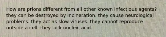 How are prions different from all other known infectious agents? they can be destroyed by incineration. they cause neurological problems. they act as slow viruses. they cannot reproduce outside a cell. they lack nucleic acid.