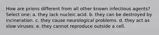 How are prions different from all other known infectious agents? Select one: a. they lack nucleic acid. b. they can be destroyed by incineration. c. they cause neurological problems. d. they act as slow viruses. e. they cannot reproduce outside a cell.