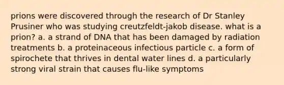 prions were discovered through the research of Dr Stanley Prusiner who was studying creutzfeldt-jakob disease. what is a prion? a. a strand of DNA that has been damaged by radiation treatments b. a proteinaceous infectious particle c. a form of spirochete that thrives in dental water lines d. a particularly strong viral strain that causes flu-like symptoms