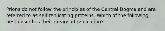 Prions do not follow the principles of the Central Dogma and are referred to as self-replicating proteins. Which of the following best describes their means of replication?