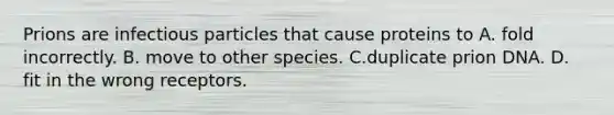 Prions are infectious particles that cause proteins to A. fold incorrectly. B. move to other species. C.duplicate prion DNA. D. fit in the wrong receptors.