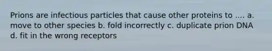 Prions are infectious particles that cause other proteins to .... a. move to other species b. fold incorrectly c. duplicate prion DNA d. fit in the wrong receptors