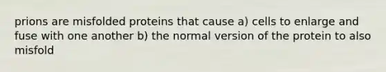 prions are misfolded proteins that cause a) cells to enlarge and fuse with one another b) the normal version of the protein to also misfold