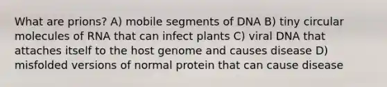 What are prions? A) mobile segments of DNA B) tiny circular molecules of RNA that can infect plants C) viral DNA that attaches itself to the host genome and causes disease D) misfolded versions of normal protein that can cause disease