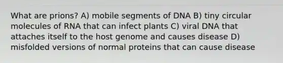 What are prions? A) mobile segments of DNA B) tiny circular molecules of RNA that can infect plants C) viral DNA that attaches itself to the host genome and causes disease D) misfolded versions of normal proteins that can cause disease