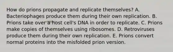 How do prions propagate and replicate themselves? A. Bacteriophages produce them during their own replication. B. Prions take over a host cell's DNA in order to replicate. C. Prions make copies of themselves using ribosomes. D. Retroviruses produce them during their own replication. E. Prions convert normal proteins into the misfolded prion version.