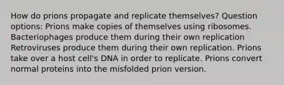 How do prions propagate and replicate themselves? Question options: Prions make copies of themselves using ribosomes. Bacteriophages produce them during their own replication Retroviruses produce them during their own replication. Prions take over a host cell's DNA in order to replicate. Prions convert normal proteins into the misfolded prion version.