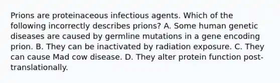 Prions are proteinaceous infectious agents. Which of the following incorrectly describes prions? A. Some human genetic diseases are caused by germline mutations in a gene encoding prion. B. They can be inactivated by radiation exposure. C. They can cause Mad cow disease. D. They alter protein function post-translationally.