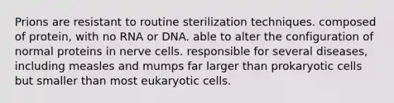 Prions are resistant to routine sterilization techniques. composed of protein, with no RNA or DNA. able to alter the configuration of normal proteins in nerve cells. responsible for several diseases, including measles and mumps far larger than <a href='https://www.questionai.com/knowledge/k1BuXhIsgo-prokaryotic-cells' class='anchor-knowledge'>prokaryotic cells</a> but smaller than most <a href='https://www.questionai.com/knowledge/kb526cpm6R-eukaryotic-cells' class='anchor-knowledge'>eukaryotic cells</a>.