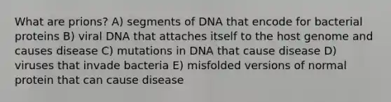 What are prions? A) segments of DNA that encode for bacterial proteins B) viral DNA that attaches itself to the host genome and causes disease C) mutations in DNA that cause disease D) viruses that invade bacteria E) misfolded versions of normal protein that can cause disease