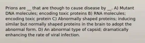 Prions are __ that are though to cause disease by __. A) Mutant DNA molecules; encoding toxic proteins B) RNA molecules; encoding toxic protein C) Abnormally shaped proteins; inducing similar but normally shaped proteins in the brain to adopt the abnormal form. D) An abnormal type of capsid; dramatically enhancing the rate of viral infection.