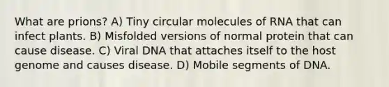 What are prions? A) Tiny circular molecules of RNA that can infect plants. B) Misfolded versions of normal protein that can cause disease. C) Viral DNA that attaches itself to the host genome and causes disease. D) Mobile segments of DNA.