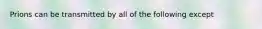 Prions can be transmitted by all of the following except