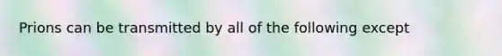 Prions can be transmitted by all of the following except