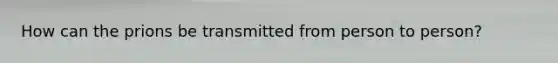 How can the prions be transmitted from person to person?