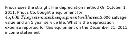 Prious uses the straight-line depreciation method On October 1, 2011, Prious Co. bought a equipment for 45,000. They estimate the equipment will have a5,000 salvage value and an 5 year service life. What is the depreciation expense reported for this equipment on the December 31, 2011 income statement