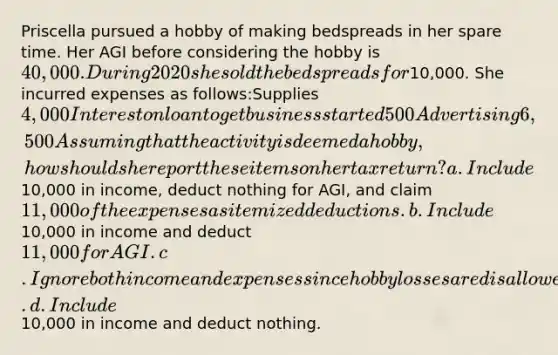 Priscella pursued a hobby of making bedspreads in her spare time. Her AGI before considering the hobby is 40,000. During 2020 she sold the bedspreads for10,000. She incurred expenses as follows:Supplies4,000Interest on loan to get business started500Advertising6,500Assuming that the activity is deemed a hobby, how should she report these items on her tax return? a.Include10,000 in income, deduct nothing for AGI, and claim 11,000 of the expenses as itemized deductions. b.Include10,000 in income and deduct 11,000 for AGI. c.Ignore both income and expenses since hobby losses are disallowed. d.Include10,000 in income and deduct nothing.