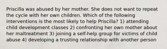 Priscilla was abused by her mother. She does not want to repeat the cycle with her own children. Which of the following interventions is the most likely to help Priscilla? 1) attending child development classes 2) confronting her own mother about her maltreatment 3) joining a self-help group for victims of child abuse 4) developing a trusting relationship with another person