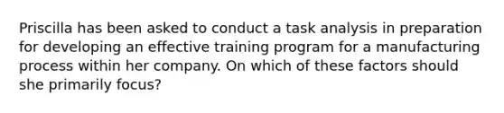 Priscilla has been asked to conduct a task analysis in preparation for developing an effective training program for a manufacturing process within her company. On which of these factors should she primarily focus?