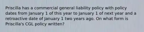 Priscilla has a commercial general liability policy with policy dates from January 1 of this year to January 1 of next year and a retroactive date of January 1 two years ago. On what form is Priscilla's CGL policy written?