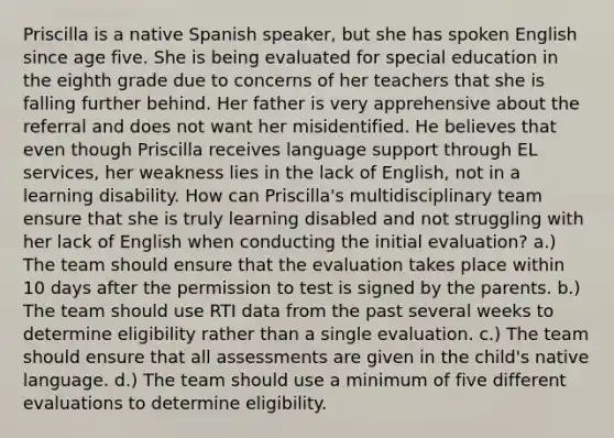 Priscilla is a native Spanish speaker, but she has spoken English since age five. She is being evaluated for special education in the eighth grade due to concerns of her teachers that she is falling further behind. Her father is very apprehensive about the referral and does not want her misidentified. He believes that even though Priscilla receives language support through EL services, her weakness lies in the lack of English, not in a learning disability. How can Priscilla's multidisciplinary team ensure that she is truly learning disabled and not struggling with her lack of English when conducting the initial evaluation? a.) The team should ensure that the evaluation takes place within 10 days after the permission to test is signed by the parents. b.) The team should use RTI data from the past several weeks to determine eligibility rather than a single evaluation. c.) The team should ensure that all assessments are given in the child's native language. d.) The team should use a minimum of five different evaluations to determine eligibility.