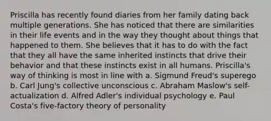 Priscilla has recently found diaries from her family dating back multiple generations. She has noticed that there are similarities in their life events and in the way they thought about things that happened to them. She believes that it has to do with the fact that they all have the same inherited instincts that drive their behavior and that these instincts exist in all humans. Priscilla's way of thinking is most in line with a. Sigmund Freud's superego b. Carl Jung's collective unconscious c. Abraham Maslow's self-actualization d. Alfred Adler's individual psychology e. Paul Costa's five-factory theory of personality