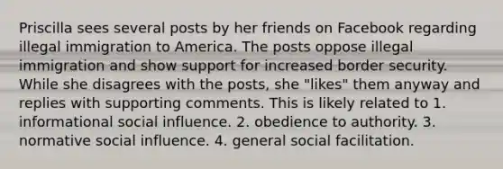 Priscilla sees several posts by her friends on Facebook regarding illegal immigration to America. The posts oppose illegal immigration and show support for increased border security. While she disagrees with the posts, she "likes" them anyway and replies with supporting comments. This is likely related to 1. informational <a href='https://www.questionai.com/knowledge/kO4dMbNCii-social-influence' class='anchor-knowledge'>social influence</a>. 2. obedience to authority. 3. normative social influence. 4. general social facilitation.