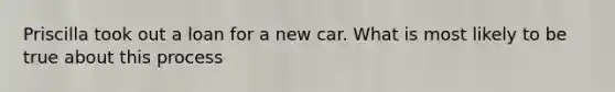 Priscilla took out a loan for a new car. What is most likely to be true about this process