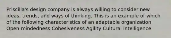 Priscilla's design company is always willing to consider new ideas, trends, and ways of thinking. This is an example of which of the following characteristics of an adaptable organization: Open-mindedness Cohesiveness Agility Cultural intelligence