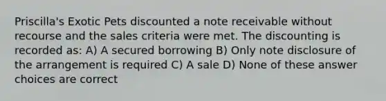 Priscilla's Exotic Pets discounted a note receivable without recourse and the sales criteria were met. The discounting is recorded as: A) A secured borrowing B) Only note disclosure of the arrangement is required C) A sale D) None of these answer choices are correct