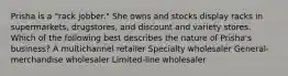 Prisha is a "rack jobber." She owns and stocks display racks in supermarkets, drugstores, and discount and variety stores. Which of the following best describes the nature of Prisha's business? A multichannel retailer Specialty wholesaler General-merchandise wholesaler Limited-line wholesaler