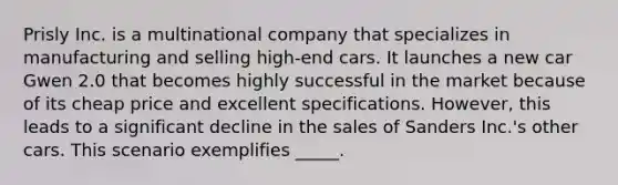 Prisly Inc. is a multinational company that specializes in manufacturing and selling high-end cars. It launches a new car Gwen 2.0 that becomes highly successful in the market because of its cheap price and excellent specifications. However, this leads to a significant decline in the sales of Sanders Inc.'s other cars. This scenario exemplifies _____.