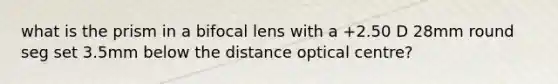 what is the prism in a bifocal lens with a +2.50 D 28mm round seg set 3.5mm below the distance optical centre?