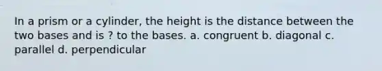 In a prism or a cylinder, the height is the distance between the two bases and is ? to the bases. a. congruent b. diagonal c. parallel d. perpendicular