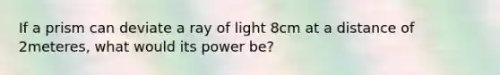 If a prism can deviate a ray of light 8cm at a distance of 2meteres, what would its power be?