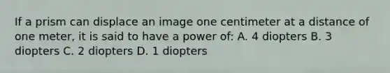 If a prism can displace an image one centimeter at a distance of one meter, it is said to have a power of: A. 4 diopters B. 3 diopters C. 2 diopters D. 1 diopters