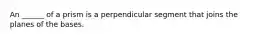 An ______ of a prism is a perpendicular segment that joins the planes of the bases.