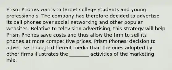 Prism Phones wants to target college students and young professionals. The company has therefore decided to advertise its cell phones over social networking and other popular websites. Relative to television advertising, this strategy will help Prism Phones save costs and thus allow the firm to sell its phones at more competitive prices. Prism Phones' decision to advertise through different media than the ones adopted by other firms illustrates the ________ activities of the marketing mix.