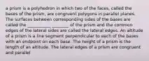 a prism is a polyhedron in which two of the faces, called the bases of the prism, are congruent polygons in parallel planes. The surfaces between corresponding sides of the bases are called the ___________ ________ of the prism and the common edges of the lateral sides are called the lateral edges. An altitude of a prism is a line segment perpendicular to each of the bases with an endpoint on each base. The height of a prism is the length of an altitude. The lateral edges of a prism are congruent and parallel