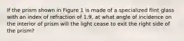 If the prism shown in Figure 1 is made of a specialized flint glass with an index of refraction of 1.9, at what angle of incidence on the interior of prism will the light cease to exit the right side of the prism?