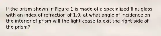 If the prism shown in Figure 1 is made of a specialized flint glass with an index of refraction of 1.9, at what angle of incidence on the interior of prism will the light cease to exit the right side of the prism?