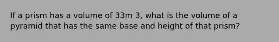 If a prism has a volume of 33m 3, what is the volume of a pyramid that has the same base and height of that prism?