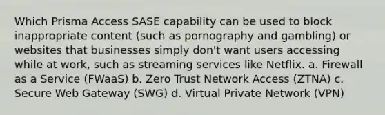 Which Prisma Access SASE capability can be used to block inappropriate content (such as pornography and gambling) or websites that businesses simply don't want users accessing while at work, such as streaming services like Netflix. a. Firewall as a Service (FWaaS) b. Zero Trust Network Access (ZTNA) c. Secure Web Gateway (SWG) d. Virtual Private Network (VPN)