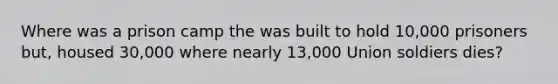 Where was a prison camp the was built to hold 10,000 prisoners but, housed 30,000 where nearly 13,000 Union soldiers dies?