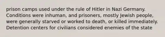 prison camps used under the rule of Hitler in Nazi Germany. Conditions were inhuman, and prisoners, mostly Jewish people, were generally starved or worked to death, or killed immediately. Detention centers for civilians considered enemies of the state