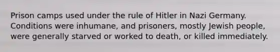 Prison camps used under the rule of Hitler in Nazi Germany. Conditions were inhumane, and prisoners, mostly Jewish people, were generally starved or worked to death, or killed immediately.